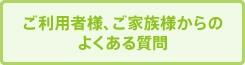 ご利用者様、ご家族様からの
よくある質問